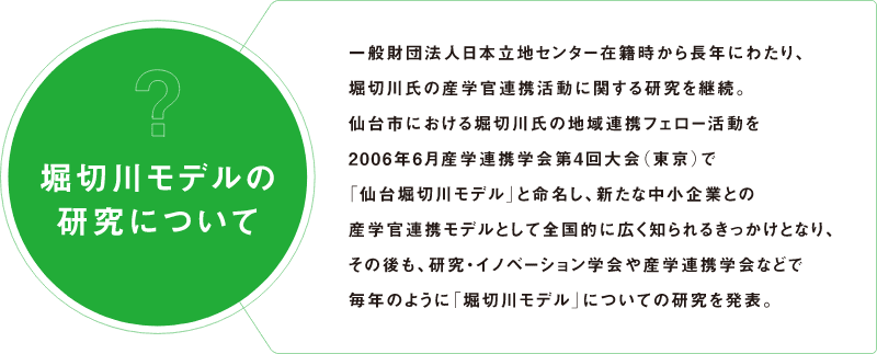 堀切川モデルの研究について 一般財団法人日本立地センター在籍時から長年にわたり、堀切川氏の産学官連携活動に関する研究を継続。仙台市における堀切川氏の地域連携フェロー活動を2006年6月産学連携学会第4回大会（東京）で「仙台堀切川モデル」と命名し、新たな中小企業との産学官連携モデルとして全国的に広く知られるきっかけとなり、その後も、研究・イノベーション学会や産学連携学会などで毎年のように「堀切川モデル」についての研究を発表。