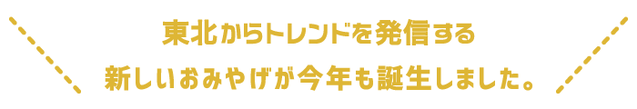 東北とあなたを結ぶ、新しいおみやげが今年も誕生しました。