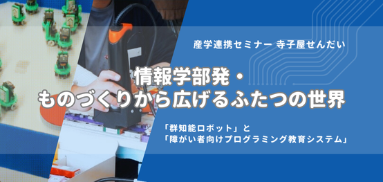 情報学部発・ものづくりから広げるふたつの世界／「群知能ロボット」と「障がい者向けプログラミング教育システム」